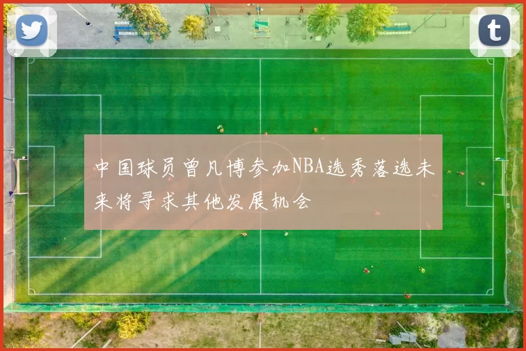 中国球员曾凡博参加NBA选秀落选未来将寻求其他发展机会