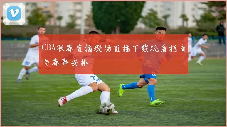 CBA联赛直播现场直播下载观看指南与赛事安排
