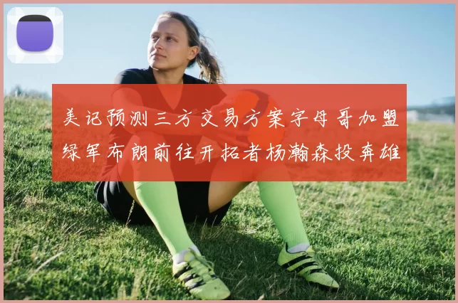 美记预测三方交易方案字母哥加盟绿军布朗前往开拓者杨瀚森投奔雄鹿