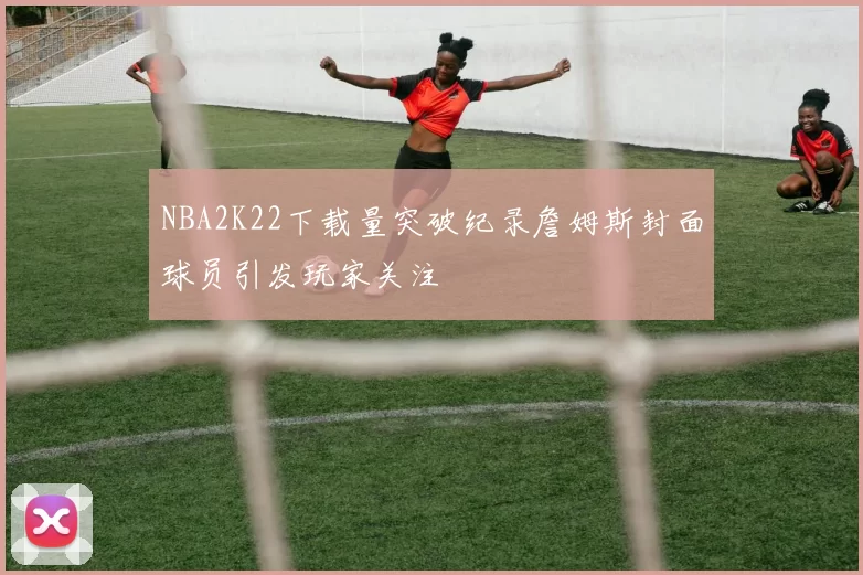 NBA2K22下载量突破纪录詹姆斯封面球员引发玩家关注