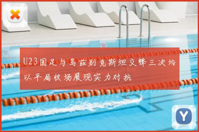 U23国足与乌兹别克斯坦交锋三次均以平局收场展现实力对抗