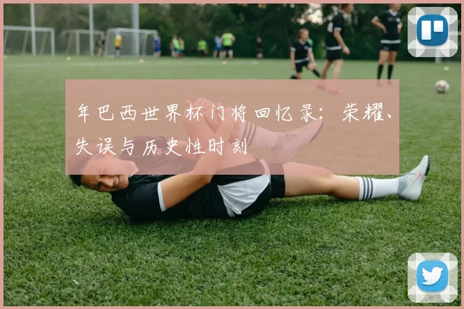 年巴西世界杯门将回忆录：荣耀、失误与历史性时刻