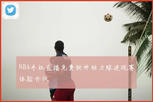 NBA手机直播免费软件助力球迷观赛体验升级