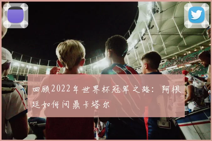 回顾2022年世界杯冠军之路：阿根廷如何问鼎卡塔尔