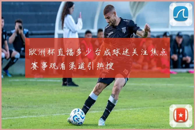 欧洲杯直播多少台成球迷关注焦点 赛事观看渠道引热搜