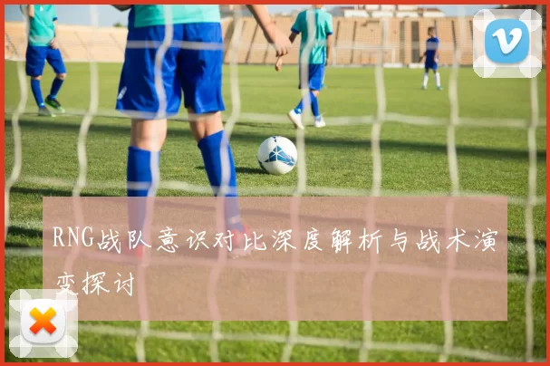 RNG战队意识对比深度解析与战术演变探讨