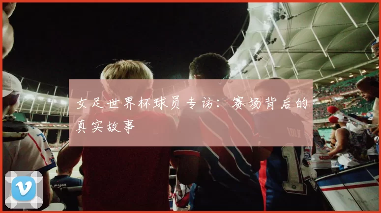 女足世界杯球员专访：赛场背后的真实故事