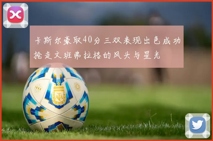 卡斯尔豪取40分三双表现出色成功抢走文班弗拉格的风头与星光