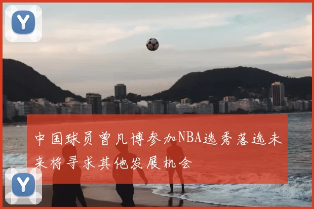 中国球员曾凡博参加NBA选秀落选未来将寻求其他发展机会