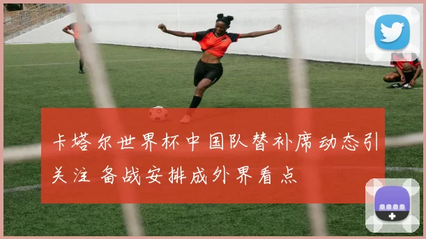 卡塔尔世界杯中国队替补席动态引关注 备战安排成外界看点