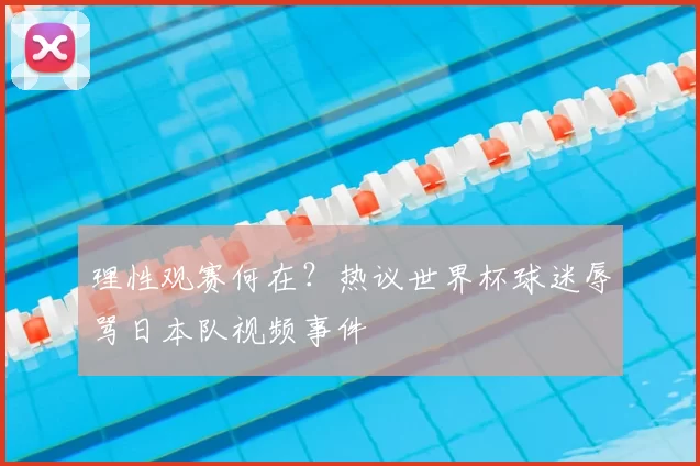 理性观赛何在?热议世界杯球迷辱骂日本队视频事件