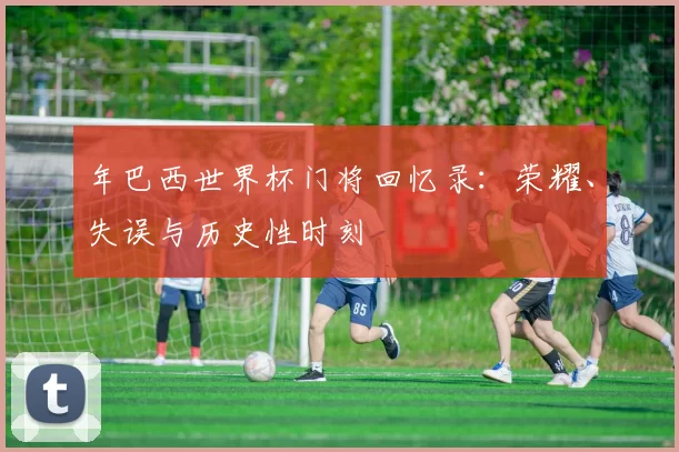 年巴西世界杯门将回忆录：荣耀、失误与历史性时刻