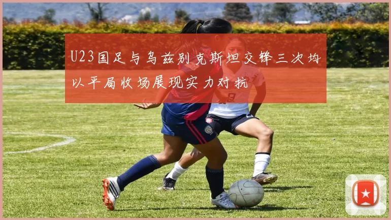 U23国足与乌兹别克斯坦交锋三次均以平局收场展现实力对抗
