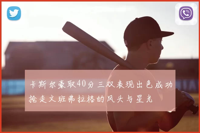 卡斯尔豪取40分三双表现出色成功抢走文班弗拉格的风头与星光