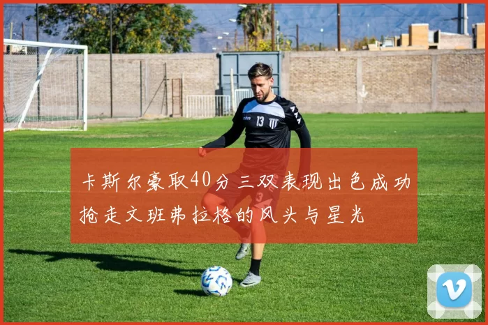 卡斯尔豪取40分三双表现出色成功抢走文班弗拉格的风头与星光