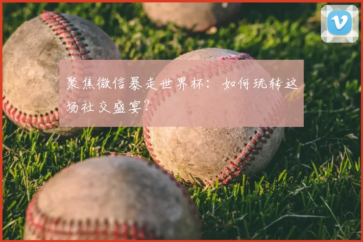聚焦微信暴走世界杯：如何玩转这场社交盛宴？