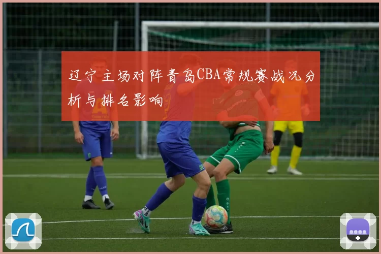 辽宁主场对阵青岛CBA常规赛战况分析与排名影响