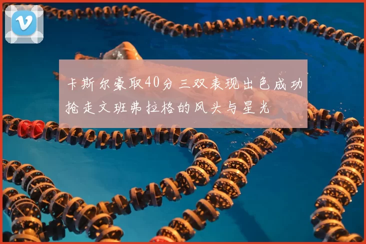 卡斯尔豪取40分三双表现出色成功抢走文班弗拉格的风头与星光