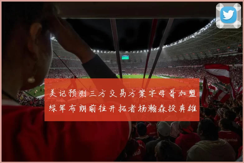 美记预测三方交易方案字母哥加盟绿军布朗前往开拓者杨瀚森投奔雄鹿
