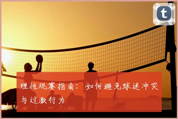 理性观赛指南:如何避免球迷冲突与过激行为