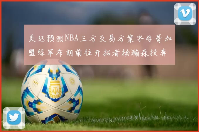 美记预测NBA三方交易方案字母哥加盟绿军布朗前往开拓者杨瀚森投奔雄鹿