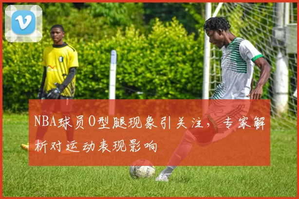 NBA球员O型腿现象引关注，专家解析对运动表现影响