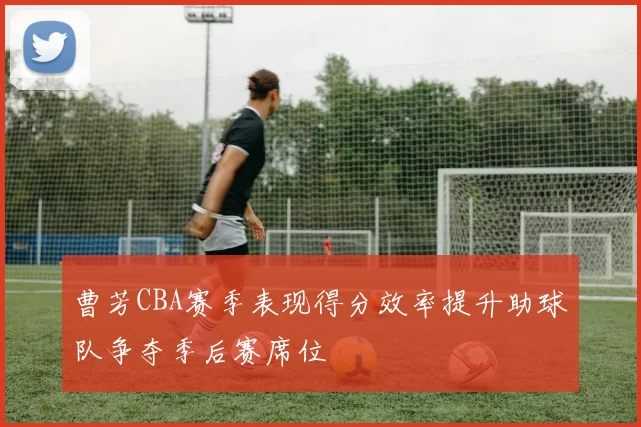 曹芳CBA赛季表现得分效率提升助球队争夺季后赛席位