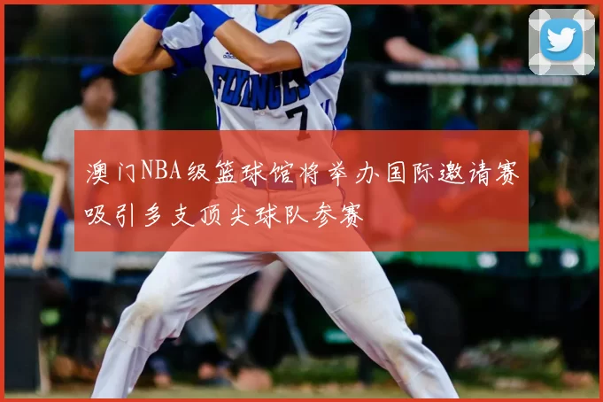 澳门NBA级篮球馆将举办国际邀请赛吸引多支顶尖球队参赛