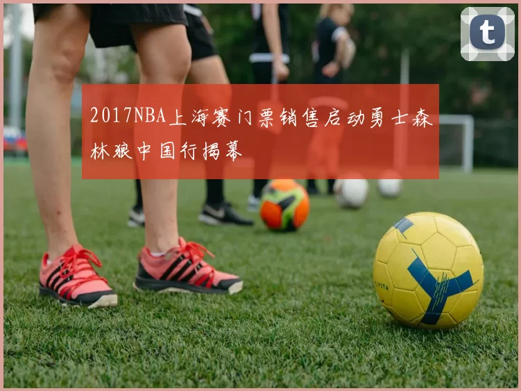 2017NBA上海赛门票销售启动勇士森林狼中国行揭幕