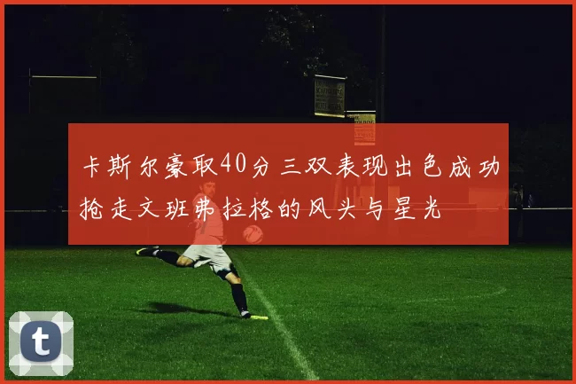 卡斯尔豪取40分三双表现出色成功抢走文班弗拉格的风头与星光