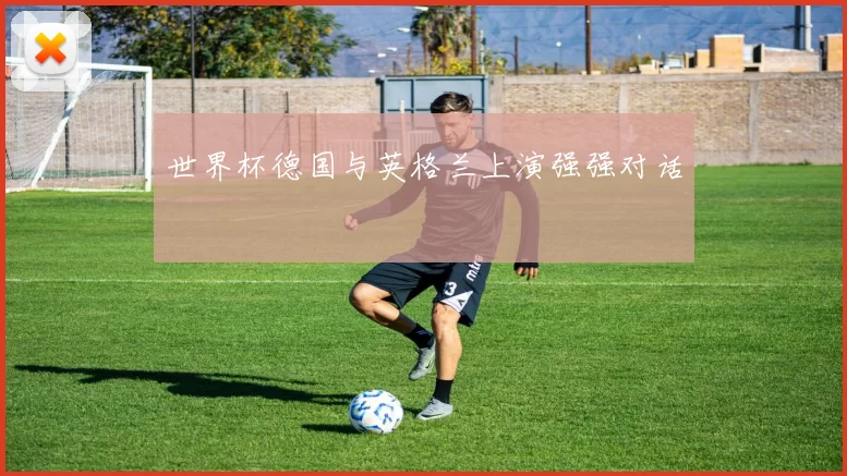 世界杯德国与英格兰上演强强对话