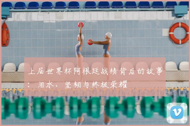上届世界杯阿根廷战绩背后的故事：泪水、坚韧与终极荣耀