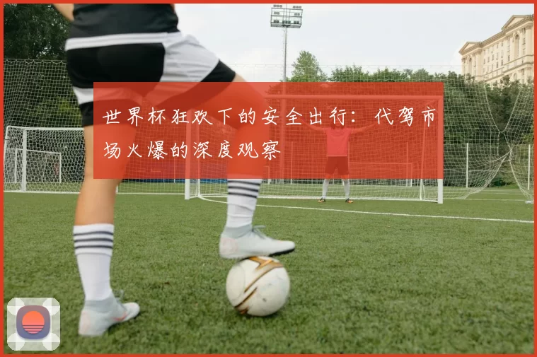 世界杯狂欢下的安全出行：代驾市场火爆的深度观察