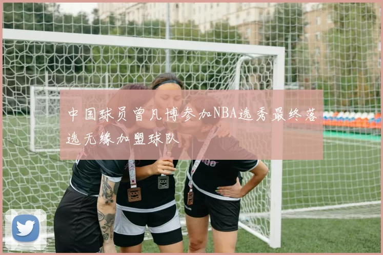 中国球员曾凡博参加NBA选秀最终落选无缘加盟球队