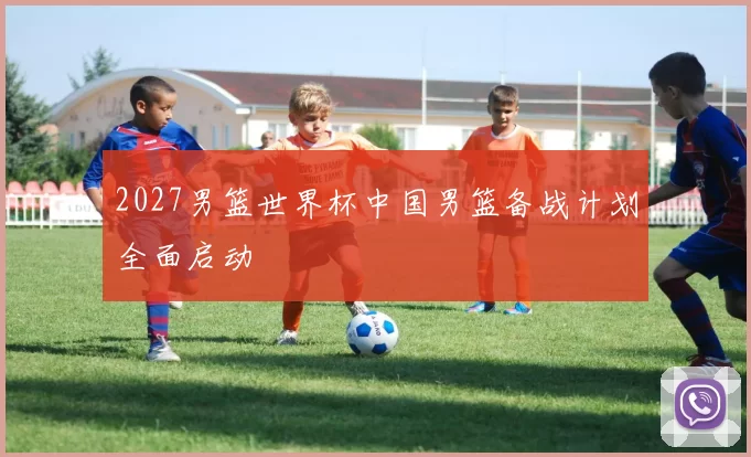 2027男篮世界杯中国男篮备战计划全面启动
