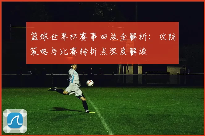 篮球世界杯赛事回放全解析:攻防策略与比赛转折点深度解读