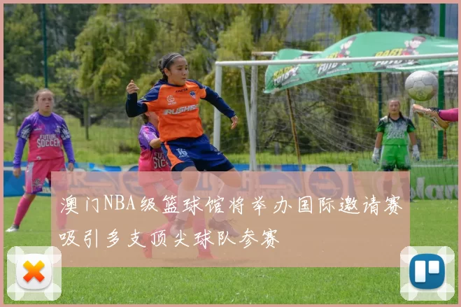 澳门NBA级篮球馆将举办国际邀请赛吸引多支顶尖球队参赛