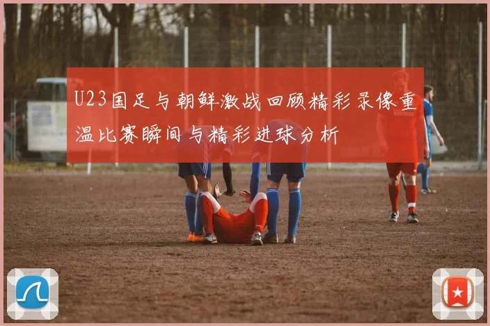 U23国足与朝鲜激战回顾精彩录像重温比赛瞬间与精彩进球分析