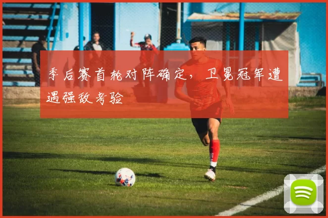 季后赛首轮对阵确定,卫冕冠军遭遇强敌考验