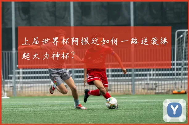 上届世界杯阿根廷如何一路逆袭捧起大力神杯？