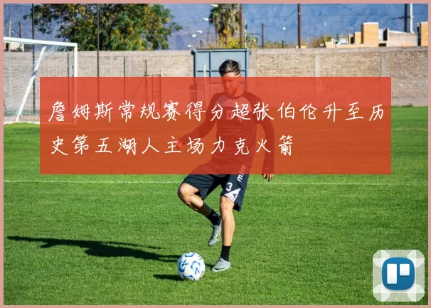 詹姆斯常规赛得分超张伯伦升至历史第五湖人主场力克火箭