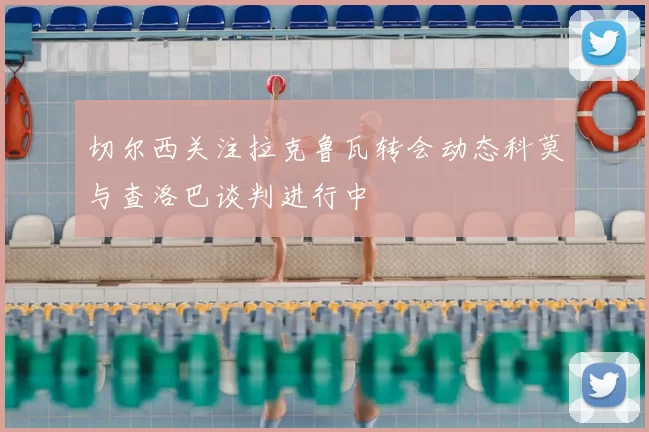 切尔西关注拉克鲁瓦转会动态科莫与查洛巴谈判进行中