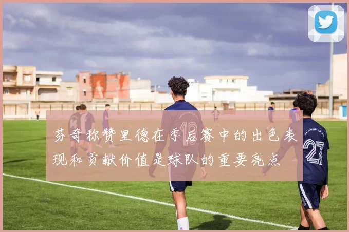 芬奇称赞里德在季后赛中的出色表现和贡献价值是球队的重要亮点