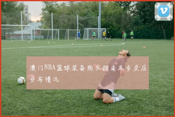 澳门NBA篮球装备购买指南及专卖店分布情况