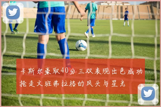 卡斯尔豪取40分三双表现出色成功抢走文班弗拉格的风头与星光