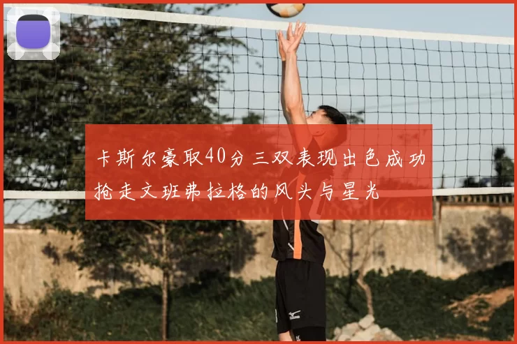 卡斯尔豪取40分三双表现出色成功抢走文班弗拉格的风头与星光