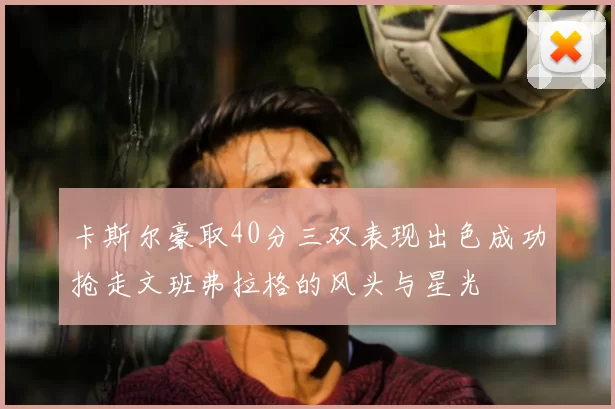 卡斯尔豪取40分三双表现出色成功抢走文班弗拉格的风头与星光