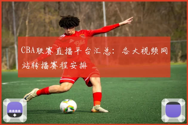 CBA联赛直播平台汇总：各大视频网站转播赛程安排