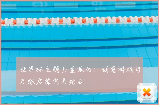 世界杯主题儿童派对：创意游戏与足球启蒙完美结合