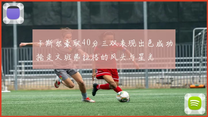 卡斯尔豪取40分三双表现出色成功抢走文班弗拉格的风头与星光